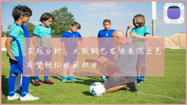 亚冠分析：大阪钢巴客场表现出色有望轻松收获积分