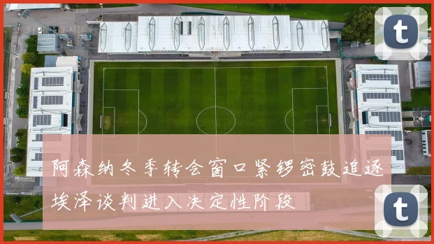 阿森纳冬季转会窗口紧锣密鼓追逐埃泽谈判进入决定性阶段
