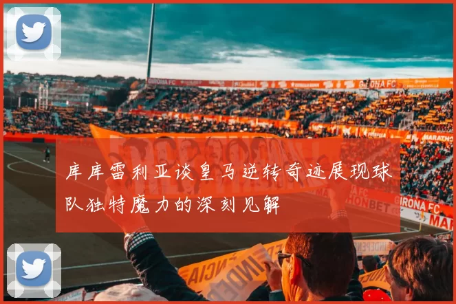 库库雷利亚谈皇马逆转奇迹展现球队独特魔力的深刻见解