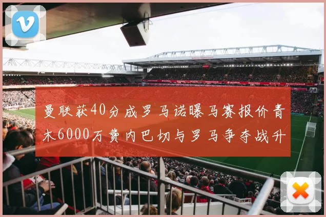 曼联获40分成罗马诺曝马赛报价青木6000万费内巴切与罗马争夺战升级