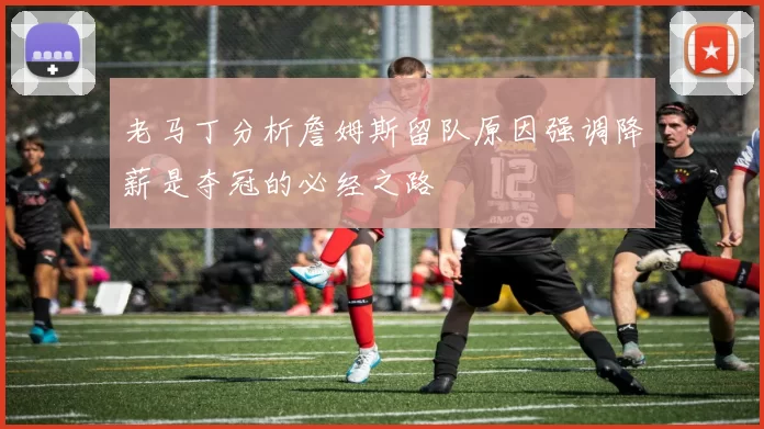 老马丁分析詹姆斯留队原因强调降薪是夺冠的必经之路