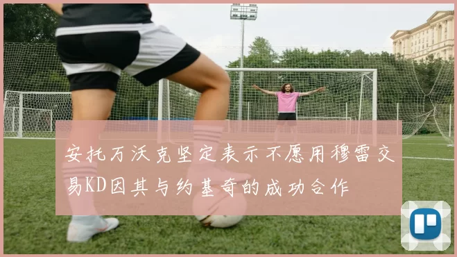 安托万沃克坚定表示不愿用穆雷交易KD因其与约基奇的成功合作