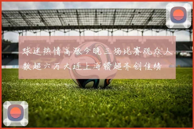 球迷热情高涨今晚三场比赛观众人数超六万大连上海赣超齐创佳绩