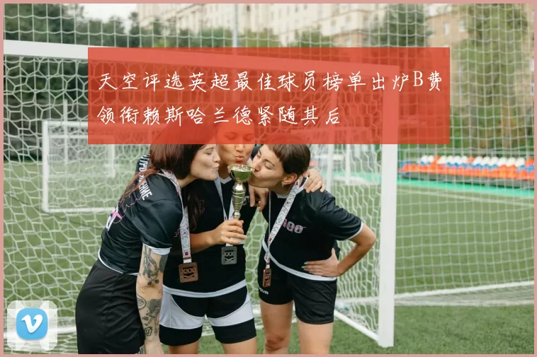 天空评选英超最佳球员榜单出炉B费领衔赖斯哈兰德紧随其后