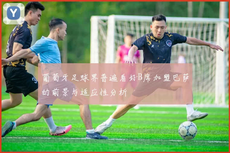 葡萄牙足球界普遍看好B席加盟巴萨的前景与适应性分析
