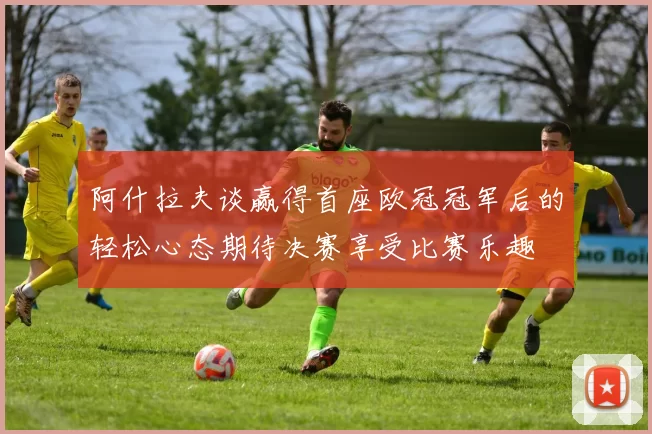 阿什拉夫谈赢得首座欧冠冠军后的轻松心态期待决赛享受比赛乐趣