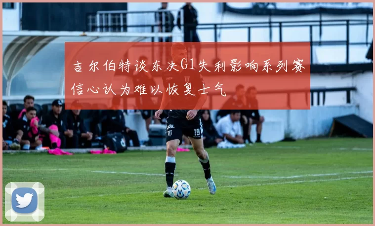 吉尔伯特谈东决G1失利影响系列赛信心认为难以恢复士气