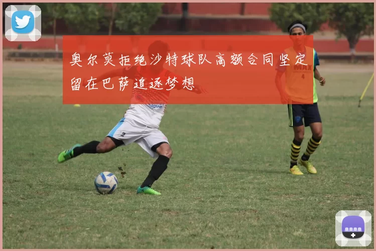 奥尔莫拒绝沙特球队高额合同坚定留在巴萨追逐梦想