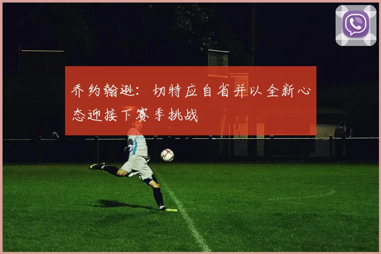 乔约翰逊：切特应自省并以全新心态迎接下赛季挑战