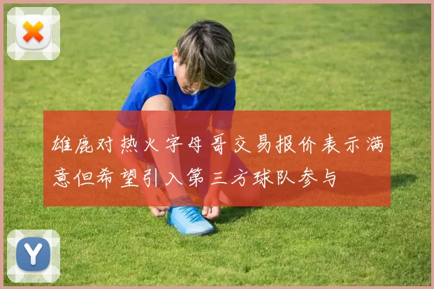 雄鹿对热火字母哥交易报价表示满意但希望引入第三方球队参与