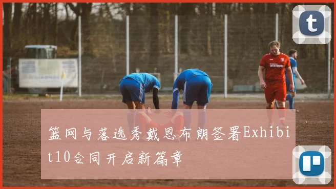 篮网与落选秀戴恩布朗签署Exhibit10合同开启新篇章
