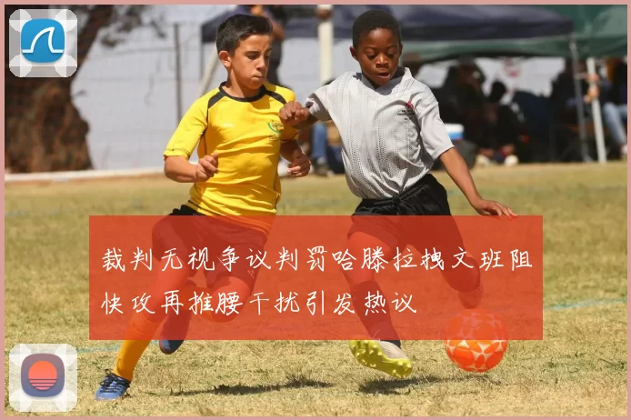 裁判无视争议判罚哈滕拉拽文班阻快攻再推腰干扰引发热议