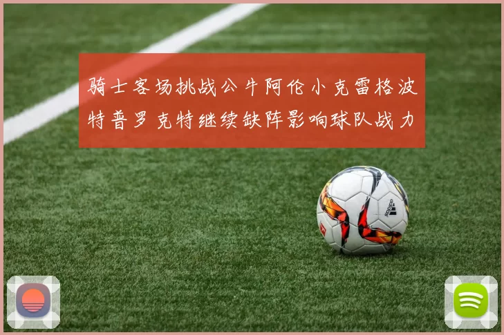 骑士客场挑战公牛阿伦小克雷格波特普罗克特继续缺阵影响球队战力