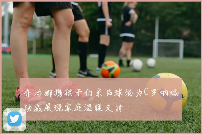 乔治娜携孩子们亲临球场为C罗呐喊助威展现家庭温暖支持