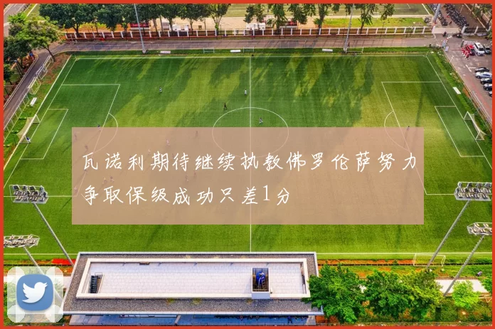 瓦诺利期待继续执教佛罗伦萨努力争取保级成功只差1分