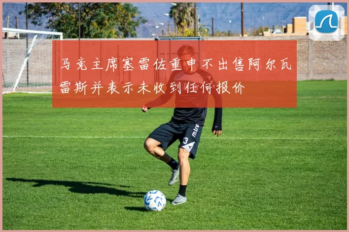 马竞主席塞雷佐重申不出售阿尔瓦雷斯并表示未收到任何报价