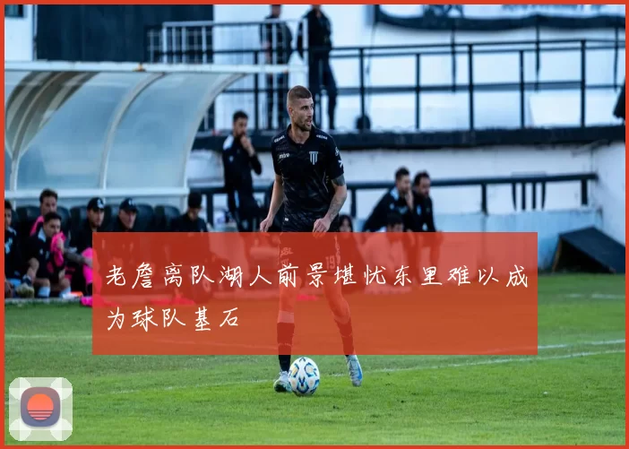 老詹离队湖人前景堪忧东里难以成为球队基石