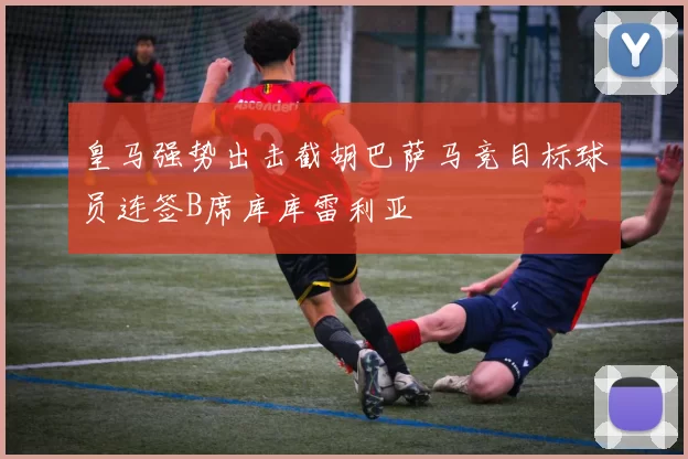 皇马强势出击截胡巴萨马竞目标球员连签B席库库雷利亚