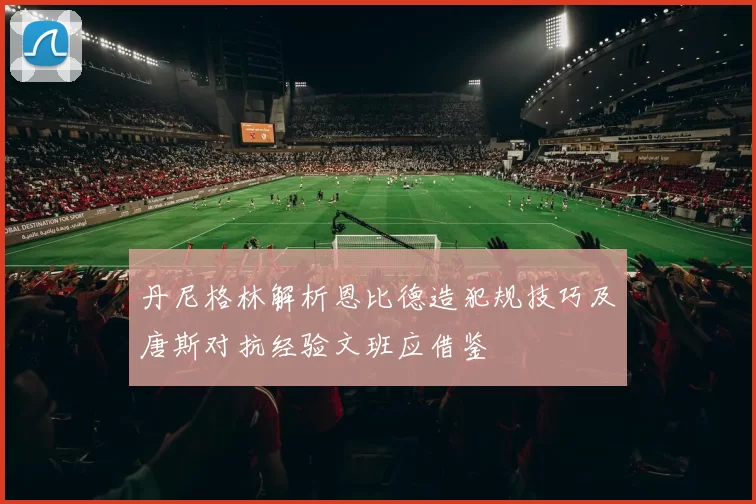 丹尼格林解析恩比德造犯规技巧及唐斯对抗经验文班应借鉴