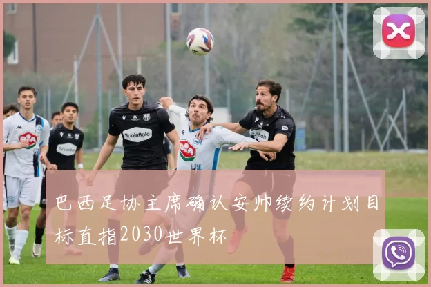 巴西足协主席确认安帅续约计划目标直指2030世界杯