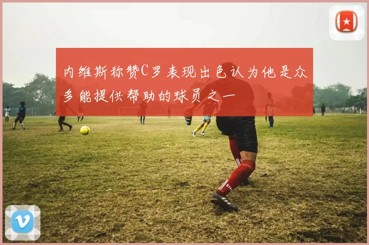内维斯称赞C罗表现出色认为他是众多能提供帮助的球员之一