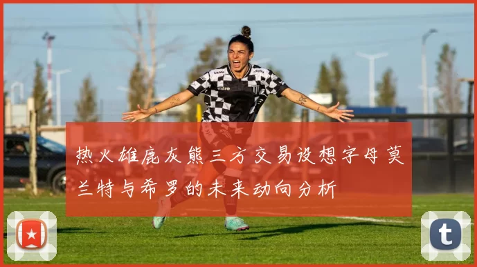 热火雄鹿灰熊三方交易设想字母莫兰特与希罗的未来动向分析