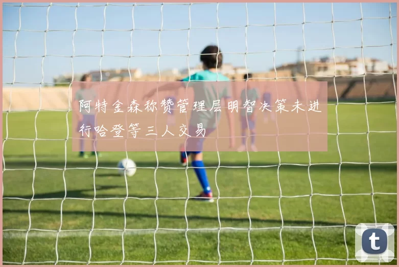 阿特金森称赞管理层明智决策未进行哈登等三人交易