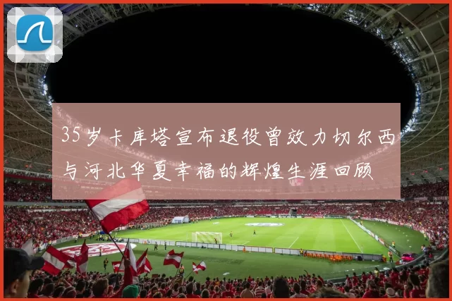 35岁卡库塔宣布退役曾效力切尔西与河北华夏幸福的辉煌生涯回顾