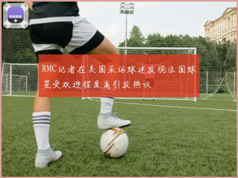 RMC记者在美国采访球迷发现法国球星受欢迎程度高引发热议
