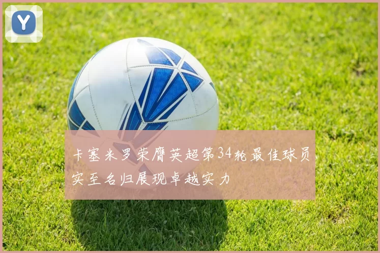 卡塞米罗荣膺英超第34轮最佳球员实至名归展现卓越实力