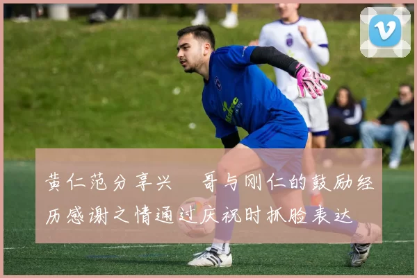 黄仁范分享兴慜哥与刚仁的鼓励经历感谢之情通过庆祝时抓脸表达