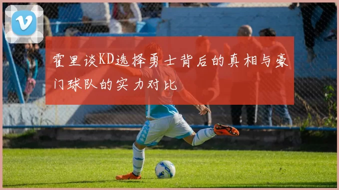 霍里谈KD选择勇士背后的真相与豪门球队的实力对比
