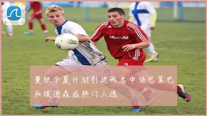 曼联今夏计划引进两名中场巴莱巴和埃德森成热门人选