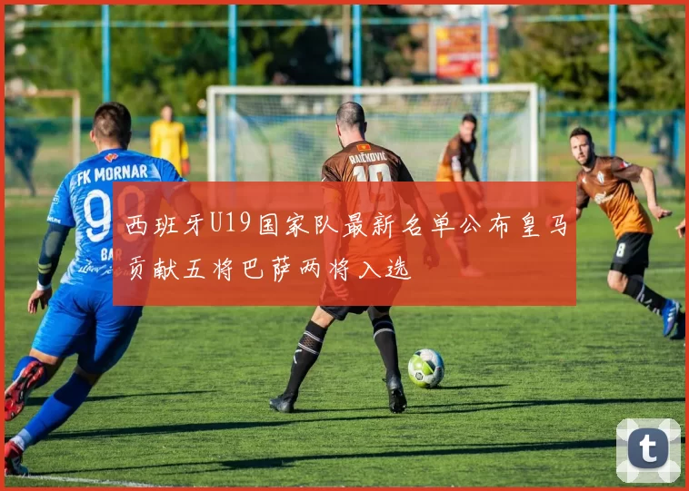西班牙U19国家队最新名单公布皇马贡献五将巴萨两将入选